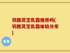 羽西灵芝乳霜推荐吗(羽西灵芝乳霜体验分享)