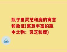 瓶子里灵芝和鹿的寓意和象征(寓意丰富的瓶中之物：灵芝和鹿)