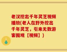 老汉挖出千年灵芝视频播放(老人在野外挖出千年灵芝，引来无数游客围观【视频】)