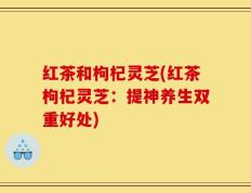 红茶和枸杞灵芝(红茶枸杞灵芝：提神养生双重好处)