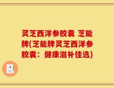 灵芝西洋参胶囊 芝能牌(芝能牌灵芝西洋参胶囊：健康滋补佳选)