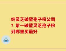 纯灵芝破壁孢子粉公司？紫一破壁灵芝孢子粉到哪里买最好