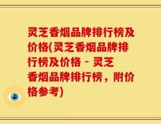 灵芝香烟品牌排行榜及价格(灵芝香烟品牌排行榜及价格 - 灵芝香烟品牌排行榜，附价格参考)