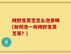 纯野生灵芝怎么泡茶喝(如何泡一杯纯野生灵芝茶？)