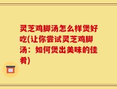 灵芝鸡脚汤怎么样煲好吃(让你尝试灵芝鸡脚汤：如何煲出美味的佳肴)