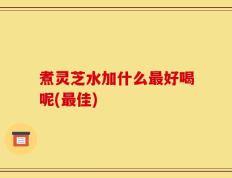 煮灵芝水加什么最好喝呢(最佳)