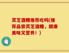 灵芝酒糟推荐吃吗(推荐品尝灵芝酒糟，健康美味又营养！)