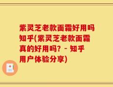 紫灵芝老款面霜好用吗知乎(紫灵芝老款面霜真的好用吗？- 知乎用户体验分享)