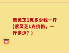 紫灵芝1克多少钱一斤(紫灵芝1克价格，一斤多少？)