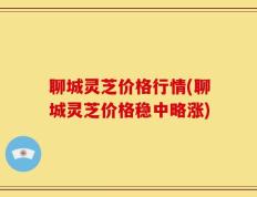 聊城灵芝价格行情(聊城灵芝价格稳中略涨)