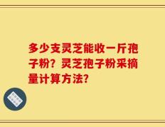 多少支灵芝能收一斤孢子粉？灵芝孢子粉采摘量计算方法？
