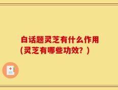 白话题灵芝有什么作用(灵芝有哪些功效？)