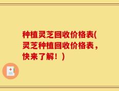 种植灵芝回收价格表(灵芝种植回收价格表，快来了解！)