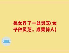 美女养了一盆灵芝(女子种灵芝，成果惊人)