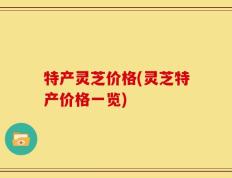 特产灵芝价格(灵芝特产价格一览)