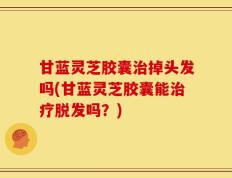 甘蓝灵芝胶囊治掉头发吗(甘蓝灵芝胶囊能治疗脱发吗？)