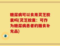 糖尿病可以食用灵芝胶囊吗(灵芝胶囊：可作为糖尿病患者的膳食补充品)