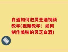 白酒如何泡灵芝酒视频教学(视频教学：如何制作美味的灵芝白酒)