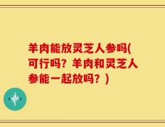 羊肉能放灵芝人参吗(可行吗？羊肉和灵芝人参能一起放吗？)