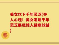 美女吃下千年灵芝(夺人心魄！美女咀嚼千年灵芝展现惊人健康效益)