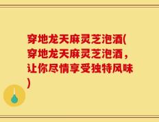 穿地龙天麻灵芝泡酒(穿地龙天麻灵芝泡酒，让你尽情享受独特风味)