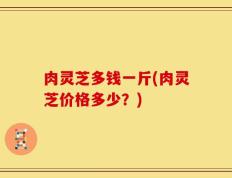 肉灵芝多钱一斤(肉灵芝价格多少？)
