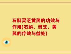石斛灵芝黄芪的功效与作用(石斛、灵芝、黄芪的疗效与益处)
