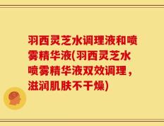 羽西灵芝水调理液和喷雾精华液(羽西灵芝水喷雾精华液双效调理，滋润肌肤不干燥)