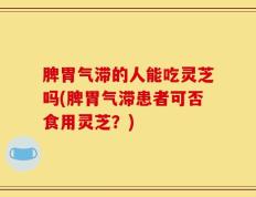 脾胃气滞的人能吃灵芝吗(脾胃气滞患者可否食用灵芝？)