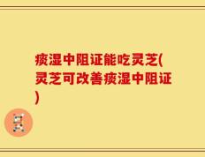 痰湿中阻证能吃灵芝(灵芝可改善痰湿中阻证)