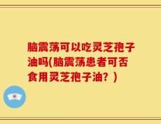 脑震荡可以吃灵芝孢子油吗(脑震荡患者可否食用灵芝孢子油？)