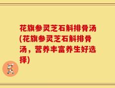 花旗参灵芝石斛排骨汤(花旗参灵芝石斛排骨汤，营养丰富养生好选择)