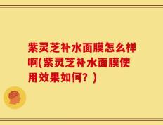 紫灵芝补水面膜怎么样啊(紫灵芝补水面膜使用效果如何？)