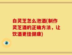 白灵芝怎么泡酒(制作灵芝酒的正确方法，让饮酒更佳健康)