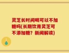 灵芝长时间喝可以不加糖吗(长期饮用灵芝可不添加糖？新闻解读)