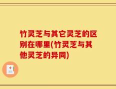 竹灵芝与其它灵芝的区别在哪里(竹灵芝与其他灵芝的异同)