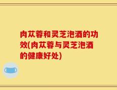 肉苁蓉和灵芝泡酒的功效(肉苁蓉与灵芝泡酒的健康好处)