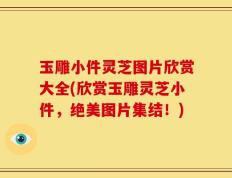 玉雕小件灵芝图片欣赏大全(欣赏玉雕灵芝小件，绝美图片集结！)
