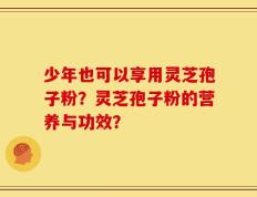 少年也可以享用灵芝孢子粉？灵芝孢子粉的营养与功效？