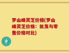 罗山峰灵芝价格(罗山峰灵芝价格：批发与零售价格对比)
