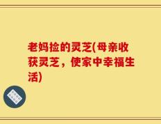 老妈捡的灵芝(母亲收获灵芝，使家中幸福生活)
