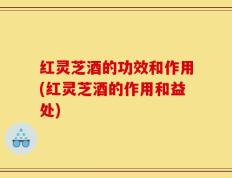 红灵芝酒的功效和作用(红灵芝酒的作用和益处)