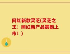 网红新款灵芝(灵芝之王：网红新产品震撼上市！)