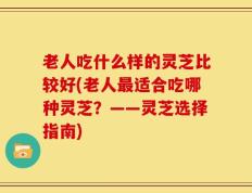 老人吃什么样的灵芝比较好(老人最适合吃哪种灵芝？——灵芝选择指南)
