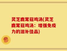灵芝鹿茸菇鸡汤(灵芝鹿茸菇鸡汤：增强免疫力的滋补佳品)