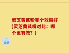 灵芝黄芪粉哪个效果好(灵芝黄芪粉对比：哪个更有效？)