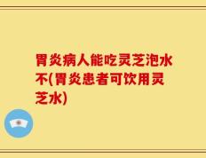胃炎病人能吃灵芝泡水不(胃炎患者可饮用灵芝水)