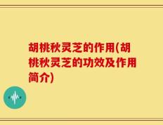 胡桃秋灵芝的作用(胡桃秋灵芝的功效及作用简介)