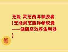 芝能 灵芝西洋参胶囊(芝能灵芝西洋参胶囊——健康高效养生利器)