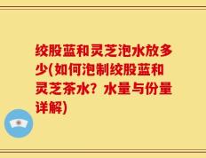 绞股蓝和灵芝泡水放多少(如何泡制绞股蓝和灵芝茶水？水量与份量详解)